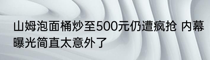 山姆泡面桶炒至500元仍遭疯抢 内幕曝光简直太意外了
