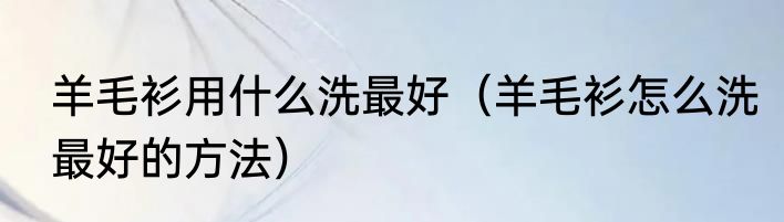 羊毛衫用什么洗最好（羊毛衫怎么洗最好的方法）
