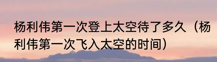 杨利伟第一次登上太空待了多久（杨利伟第一次飞入太空的时间）