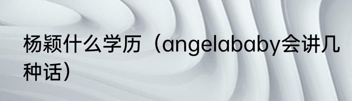 杨颖什么学历（angelababy会讲几种话）