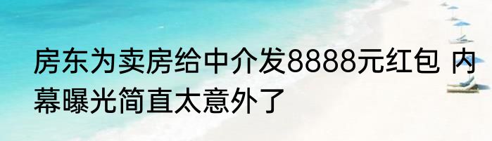 房东为卖房给中介发8888元红包 内幕曝光简直太意外了