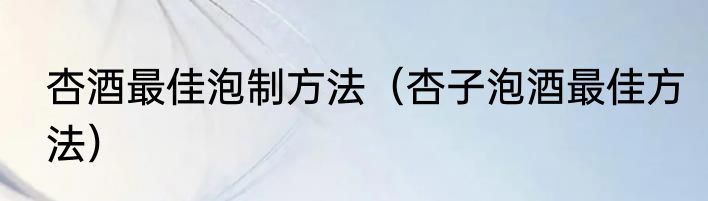 杏酒最佳泡制方法（杏子泡酒最佳方法）