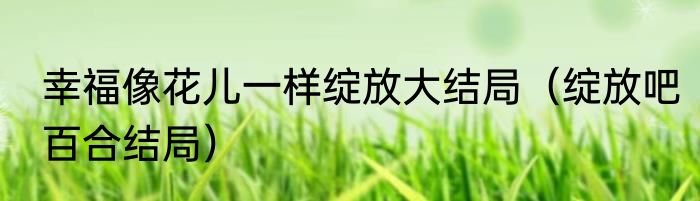 幸福像花儿一样绽放大结局（绽放吧百合结局）