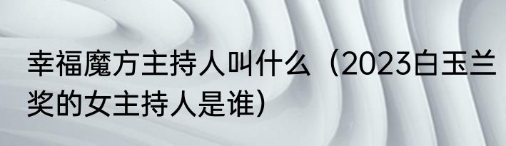 幸福魔方主持人叫什么（2023白玉兰奖的女主持人是谁）