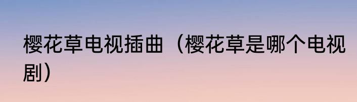 樱花草电视插曲（樱花草是哪个电视剧）