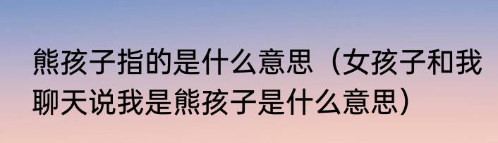 熊孩子指的是什么意思（女孩子和我聊天说我是熊孩子是什么意思）
