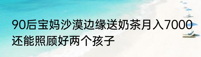 90后宝妈沙漠边缘送奶茶月入7000 还能照顾好两个孩子