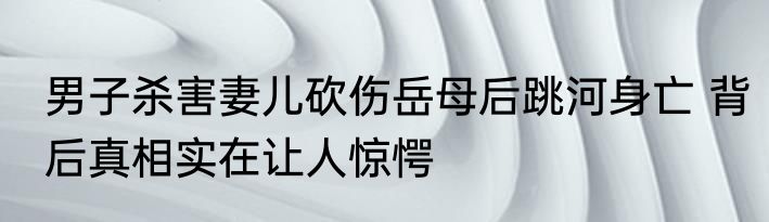 男子杀害妻儿砍伤岳母后跳河身亡 背后真相实在让人惊愕
