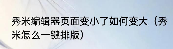 秀米编辑器页面变小了如何变大（秀米怎么一键排版）