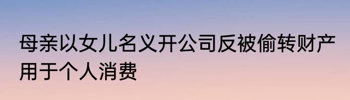 母亲以女儿名义开公司反被偷转财产 用于个人消费