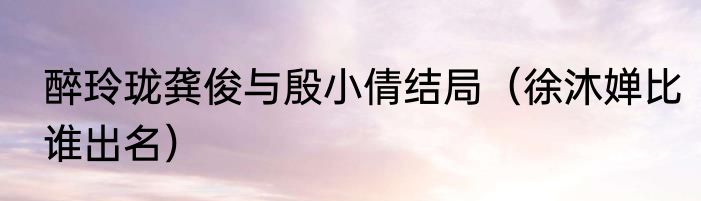 醉玲珑龚俊与殷小倩结局（徐沐婵比谁出名）
