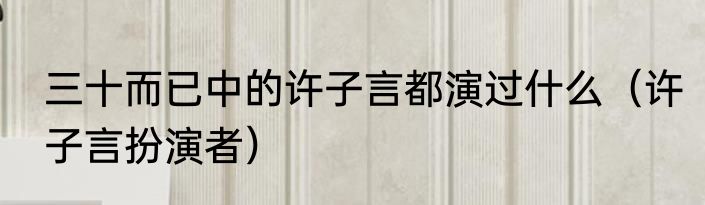 三十而已中的许子言都演过什么（许子言扮演者）