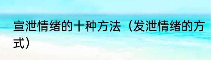 宣泄情绪的十种方法（发泄情绪的方式）