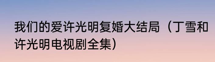 我们的爱许光明复婚大结局（丁雪和许光明电视剧全集）