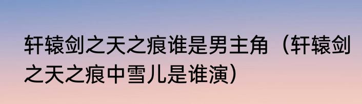 轩辕剑之天之痕谁是男主角（轩辕剑之天之痕中雪儿是谁演）