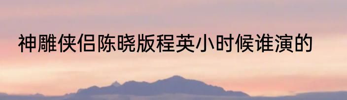 神雕侠侣陈晓版程英小时候谁演的