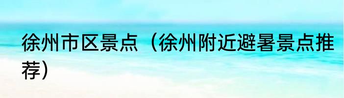 徐州市区景点（徐州附近避暑景点推荐）