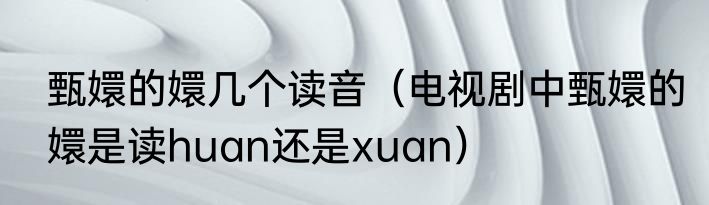 甄嬛的嬛几个读音（电视剧中甄嬛的嬛是读huan还是xuan）