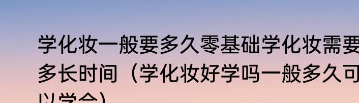 学化妆一般要多久零基础学化妆需要多长时间（学化妆好学吗一般多久可以学会）