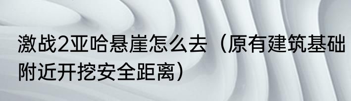 激战2亚哈悬崖怎么去（原有建筑基础附近开挖安全距离）