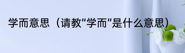 学而意思（请教“学而”是什么意思）