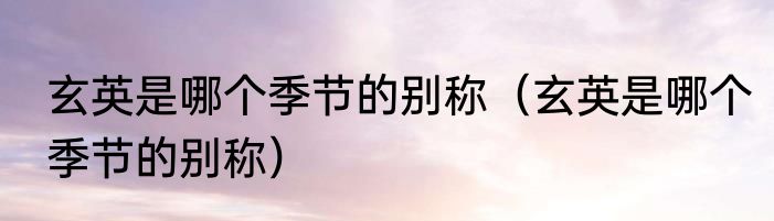 玄英是哪个季节的别称（玄英是哪个季节的别称）