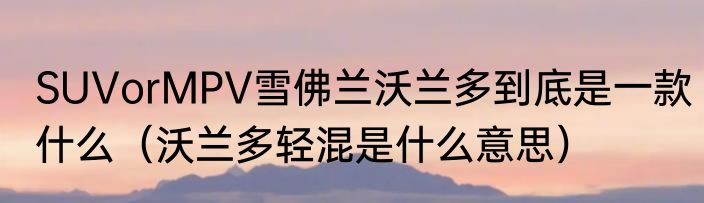 SUVorMPV雪佛兰沃兰多到底是一款什么（沃兰多轻混是什么意思）