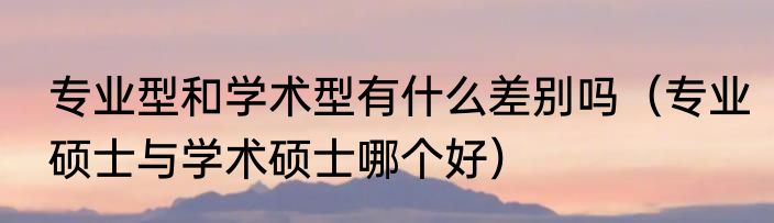 专业型和学术型有什么差别吗（专业硕士与学术硕士哪个好）