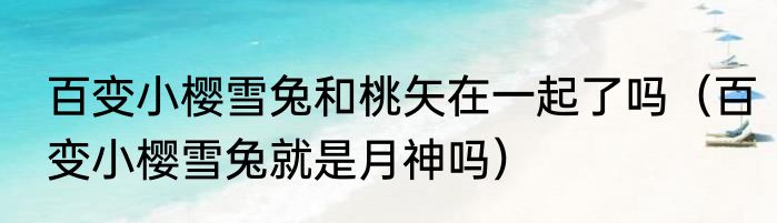 百变小樱雪兔和桃矢在一起了吗（百变小樱雪兔就是月神吗）