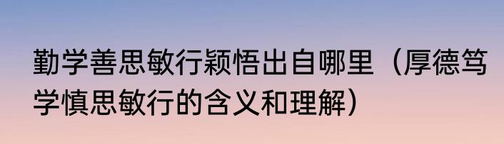 勤学善思敏行颖悟出自哪里（厚德笃学慎思敏行的含义和理解）