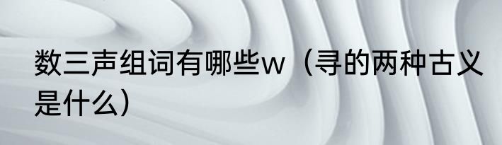 数三声组词有哪些w（寻的两种古义是什么）