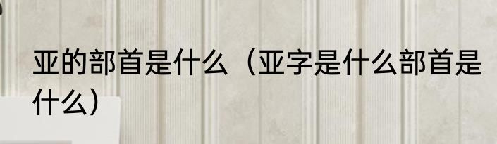 亚的部首是什么（亚字是什么部首是什么）