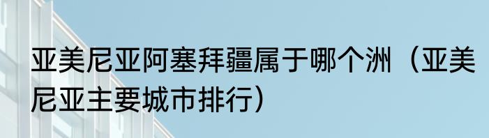 亚美尼亚阿塞拜疆属于哪个洲（亚美尼亚主要城市排行）