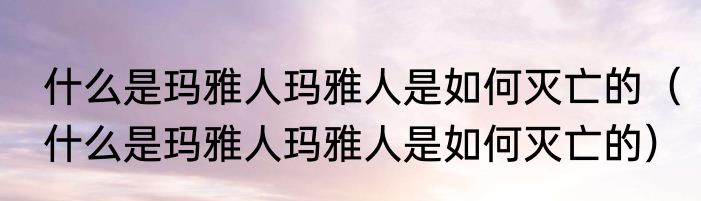 什么是玛雅人玛雅人是如何灭亡的（什么是玛雅人玛雅人是如何灭亡的）