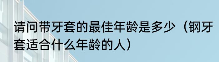 请问带牙套的最佳年龄是多少（钢牙套适合什么年龄的人）