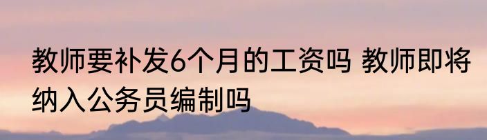 教师要补发6个月的工资吗 教师即将纳入公务员编制吗