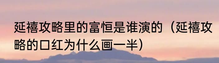 延禧攻略里的富恒是谁演的（延禧攻略的口红为什么画一半）
