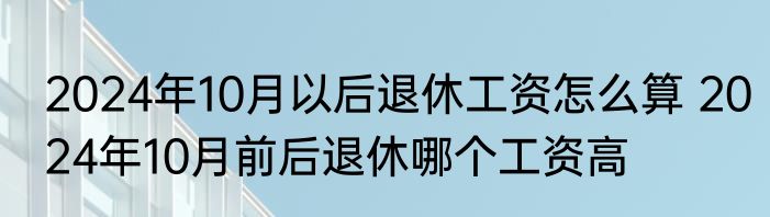 2024年10月以后退休工资怎么算 2024年10月前后退休哪个工资高