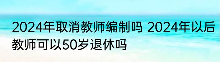 2024年取消教师编制吗 2024年以后教师可以50岁退休吗