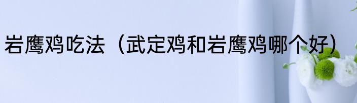 岩鹰鸡吃法（武定鸡和岩鹰鸡哪个好）