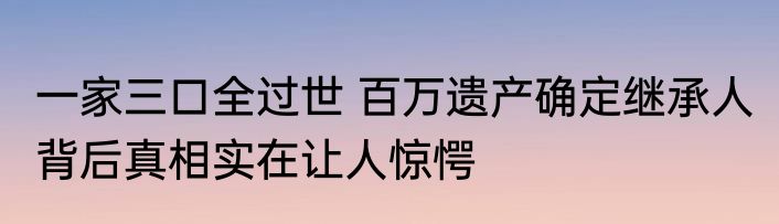 一家三口全过世 百万遗产确定继承人 背后真相实在让人惊愕