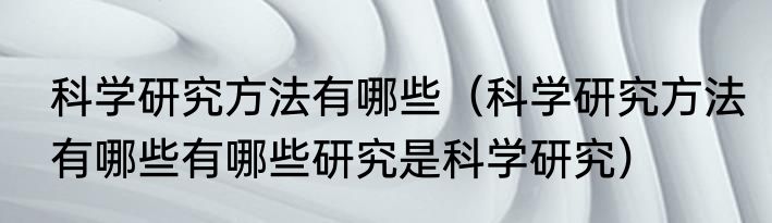 科学研究方法有哪些（科学研究方法有哪些有哪些研究是科学研究）