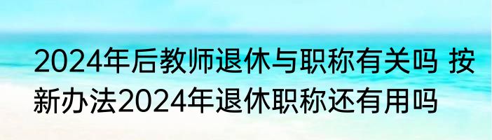 2024年后教师退休与职称有关吗 按新办法2024年退休职称还有用吗