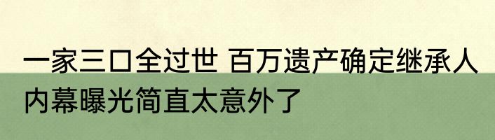 一家三口全过世 百万遗产确定继承人 内幕曝光简直太意外了
