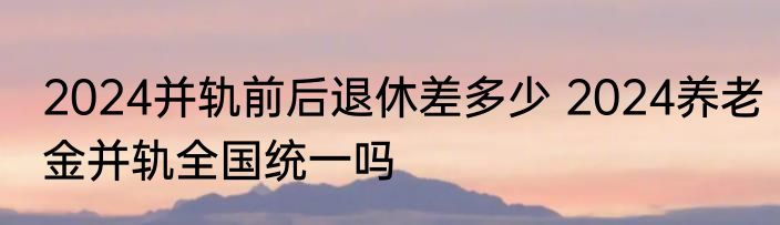 2024并轨前后退休差多少 2024养老金并轨全国统一吗