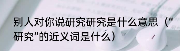 别人对你说研究研究是什么意思（“研究”的近义词是什么）
