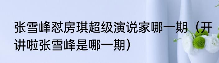 张雪峰怼房琪超级演说家哪一期（开讲啦张雪峰是哪一期）