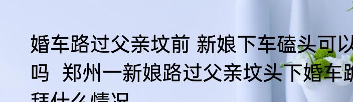 婚车路过父亲坟前 新娘下车磕头可以吗  郑州一新娘路过父亲坟头下婚车跪拜什么情况