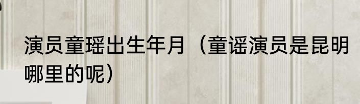 演员童瑶出生年月（童谣演员是昆明哪里的呢）