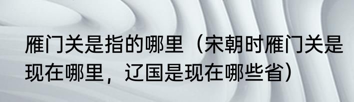 雁门关是指的哪里（宋朝时雁门关是现在哪里，辽国是现在哪些省）
